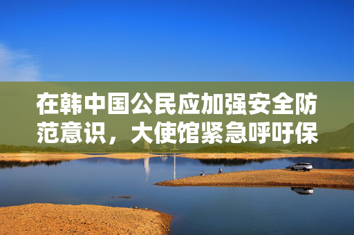 在韩中国公民应加强安全防范意识，大使馆紧急呼吁保护自身安全