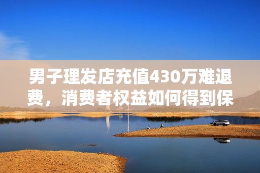 男子理发店充值430万难退费，消费者权益如何得到保障？