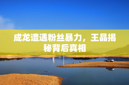 成龙遭遇粉丝暴力，王晶揭秘背后真相
