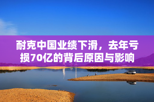 耐克中国业绩下滑，去年亏损70亿的背后原因与影响