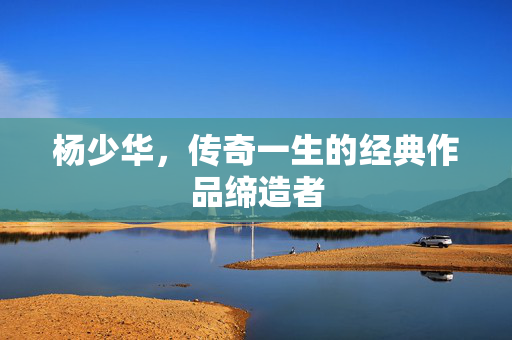 杨少华，传奇一生的经典作品缔造者