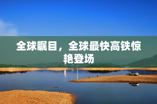 全球瞩目，全球最快高铁惊艳登场
