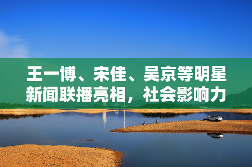 王一博、宋佳、吴京等明星新闻联播亮相，社会影响力再升级