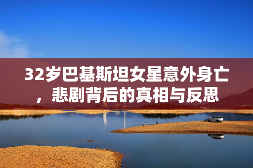 32岁巴基斯坦女星意外身亡，悲剧背后的真相与反思