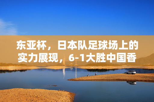 东亚杯，日本队足球场上的实力展现，6-1大胜中国香港队