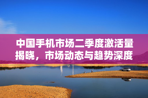 中国手机市场二季度激活量揭晓，市场动态与趋势深度解析