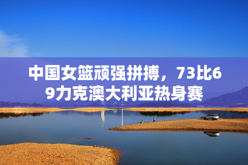 中国女篮顽强拼搏，73比69力克澳大利亚热身赛