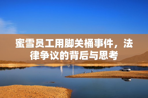 蜜雪员工用脚关桶事件，法律争议的背后与思考