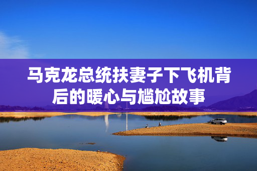 马克龙总统扶妻子下飞机背后的暖心与尴尬故事