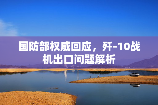 国防部权威回应，歼-10战机出口问题解析