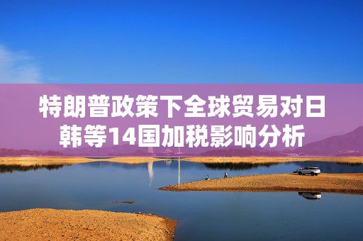 特朗普政策下全球贸易对日韩等14国加税影响分析