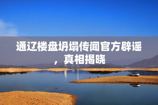 通辽楼盘坍塌传闻官方辟谣，真相揭晓
