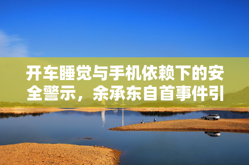 开车睡觉与手机依赖下的安全警示，余承东自首事件引发的思考