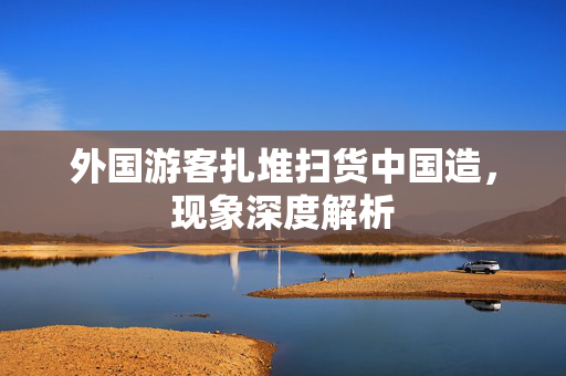 外国游客扎堆扫货中国造，现象深度解析