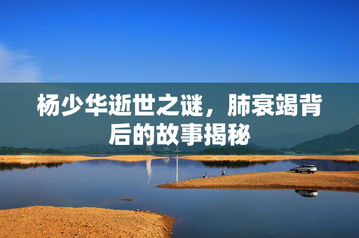 杨少华逝世之谜，肺衰竭背后的故事揭秘