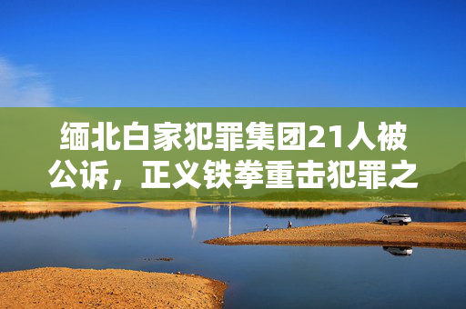 缅北白家犯罪集团21人被公诉，正义铁拳重击犯罪之巢