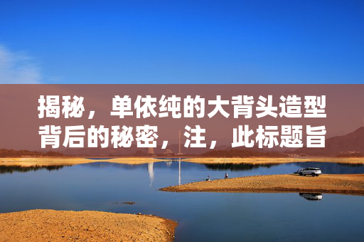 揭秘，单依纯的大背头造型背后的秘密，注，此标题旨在吸引读者的好奇心，并直接回答了谁为单依纯打造了独特的大背头造型的疑问。