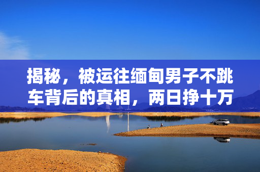 揭秘，被运往缅甸男子不跳车背后的真相，两日挣十万的阴影