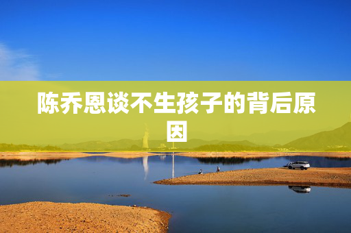 陈乔恩谈不生孩子的背后原因