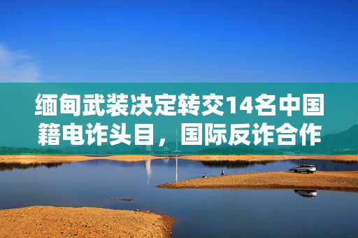 缅甸武装决定转交14名中国籍电诈头目，国际反诈合作的新篇章