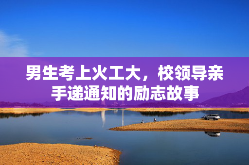 男生考上火工大，校领导亲手递通知的励志故事