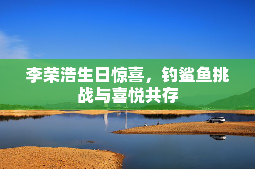 李荣浩生日惊喜，钓鲨鱼挑战与喜悦共存