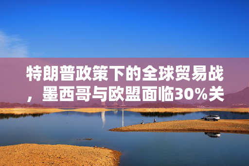 特朗普政策下的全球贸易战，墨西哥与欧盟面临30%关税背后的考量
