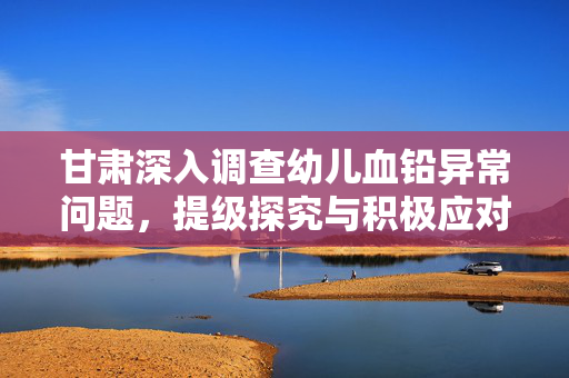 甘肃深入调查幼儿血铅异常问题，提级探究与积极应对