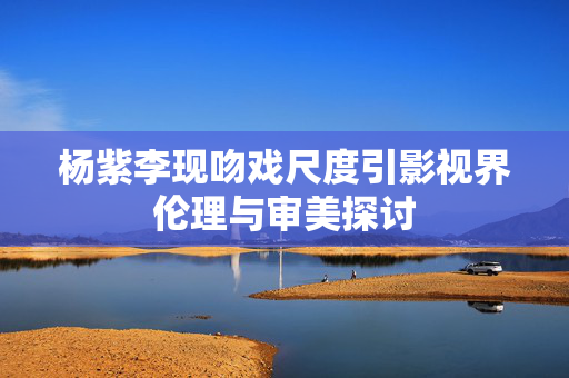 杨紫李现吻戏尺度引影视界伦理与审美探讨