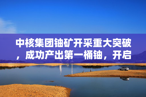中核集团铀矿开采重大突破，成功产出第一桶铀，开启新篇章