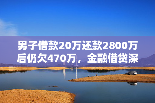 男子借款20万还款2800万后仍欠470万，金融借贷深度剖析