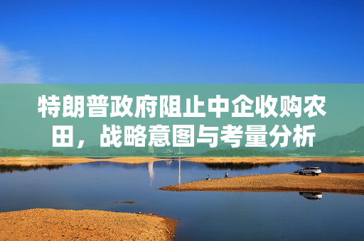 特朗普政府阻止中企收购农田，战略意图与考量分析