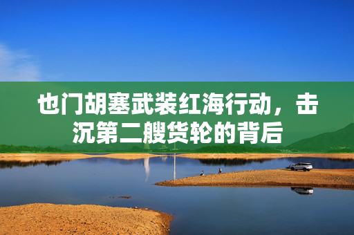 也门胡塞武装红海行动，击沉第二艘货轮的背后