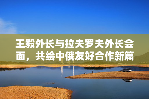 王毅外长与拉夫罗夫外长会面，共绘中俄友好合作新篇章