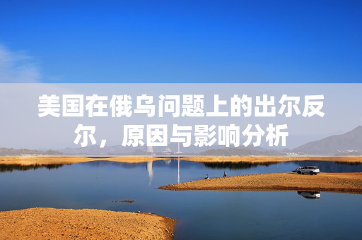 美国在俄乌问题上的出尔反尔，原因与影响分析
