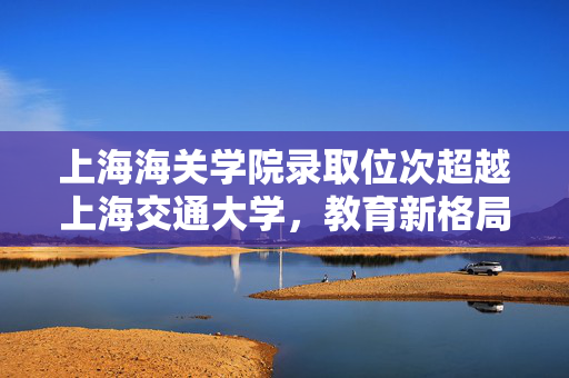 上海海关学院录取位次超越上海交通大学，教育新格局的启示