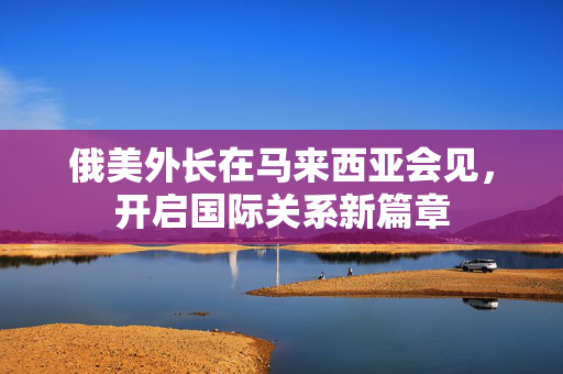俄美外长在马来西亚会见，开启国际关系新篇章