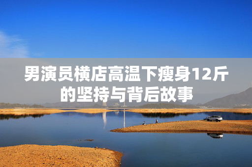 男演员横店高温下瘦身12斤的坚持与背后故事