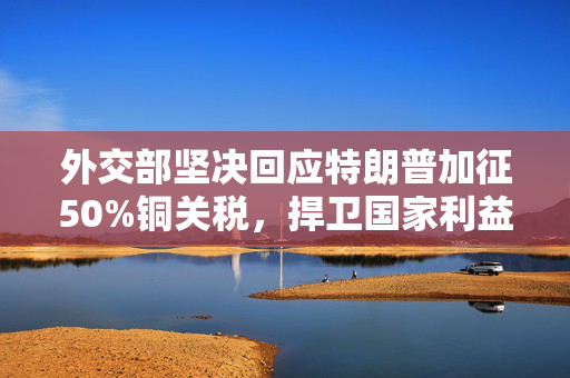 外交部坚决回应特朗普加征50%铜关税，捍卫国家利益推动公平贸易