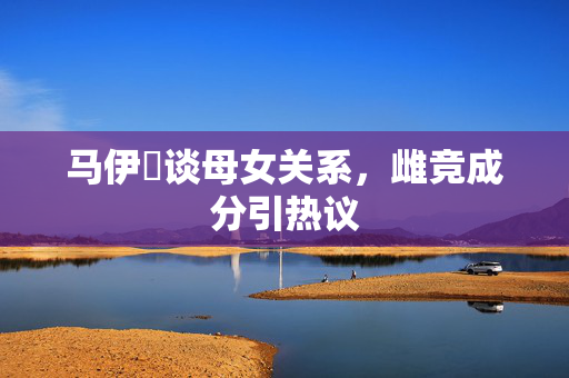 马伊琍谈母女关系，雌竞成分引热议