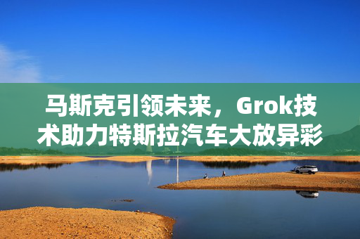 马斯克引领未来，Grok技术助力特斯拉汽车大放异彩