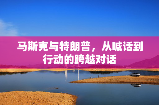 马斯克与特朗普，从喊话到行动的跨越对话