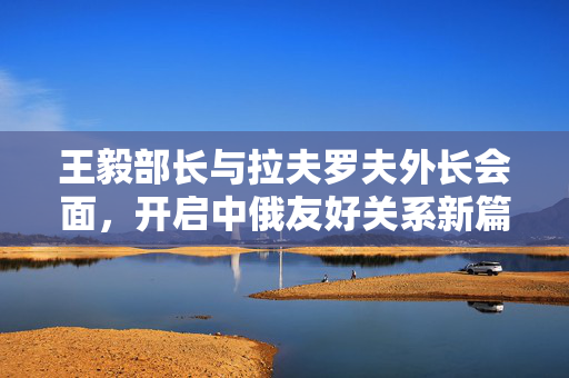 王毅部长与拉夫罗夫外长会面，开启中俄友好关系新篇章