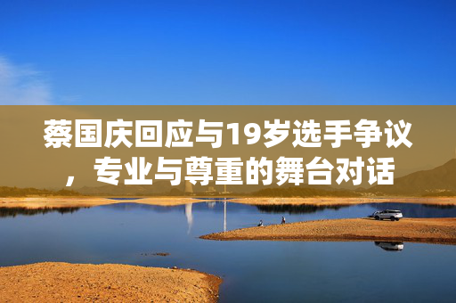 蔡国庆回应与19岁选手争议，专业与尊重的舞台对话