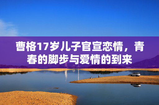 曹格17岁儿子官宣恋情，青春的脚步与爱情的到来