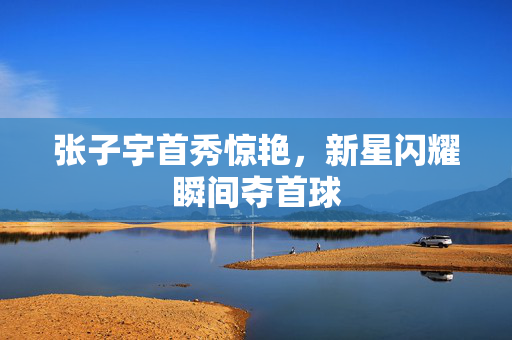 张子宇首秀惊艳，新星闪耀瞬间夺首球