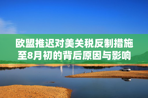 欧盟推迟对美关税反制措施至8月初的背后原因与影响分析