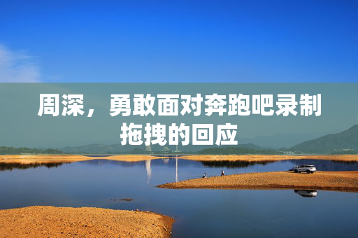 周深，勇敢面对奔跑吧录制拖拽的回应