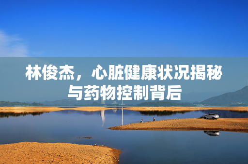 林俊杰，心脏健康状况揭秘与药物控制背后