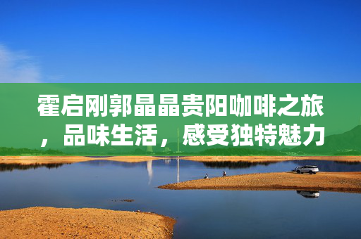 霍启刚郭晶晶贵阳咖啡之旅，品味生活，感受独特魅力